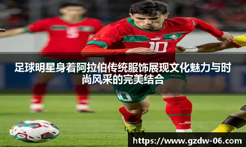 足球明星身着阿拉伯传统服饰展现文化魅力与时尚风采的完美结合